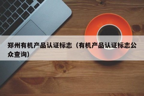 郑州有机产品认证标志（有机产品认证标志公众查询）