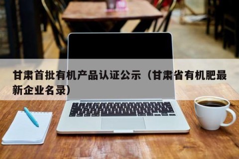 甘肃首批有机产品认证公示（甘肃省有机肥最新企业名录）