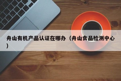 舟山有机产品认证在哪办（舟山食品检测中心）