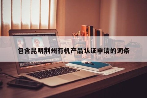 包含昆明荆州有机产品认证申请的词条