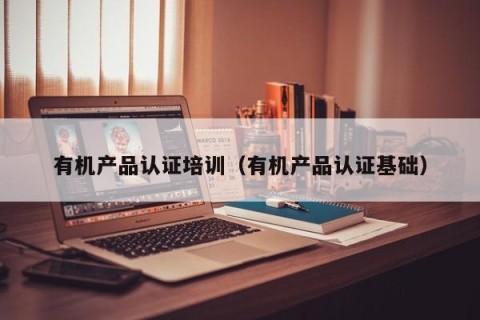 有机产品认证培训（有机产品认证基础）