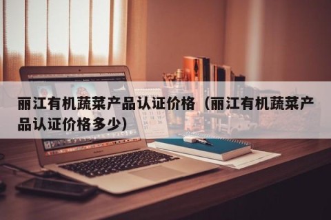 丽江有机蔬菜产品认证价格（丽江有机蔬菜产品认证价格多少）