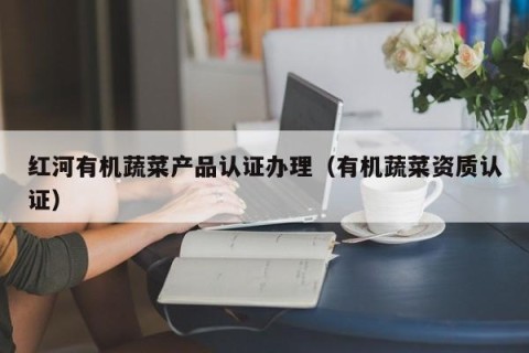 红河有机蔬菜产品认证办理（有机蔬菜资质认证）