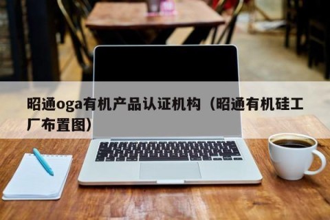 昭通oga有机产品认证机构（昭通有机硅工厂布置图）