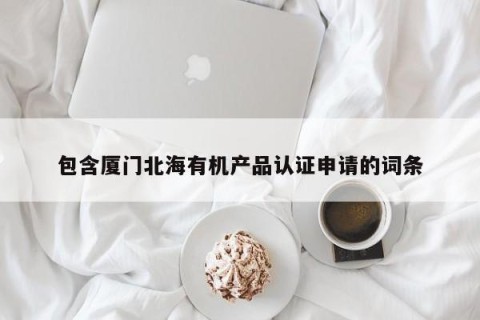包含厦门北海有机产品认证申请的词条