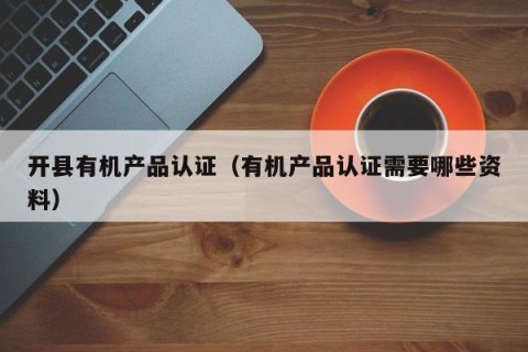 开县有机产品认证（有机产品认证需要哪些资料）