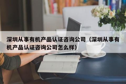 深圳从事有机产品认证咨询公司（深圳从事有机产品认证咨询公司怎么样）
