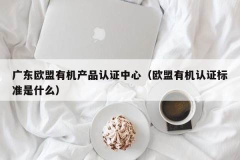 广东欧盟有机产品认证中心（欧盟有机认证标准是什么）