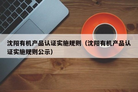 沈阳有机产品认证实施规则（沈阳有机产品认证实施规则公示）