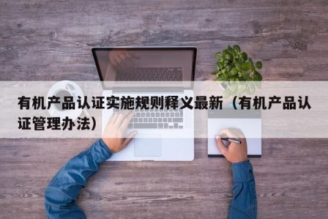 有机产品认证实施规则释义最新（有机产品认证管理办法）