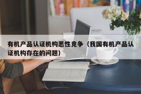 有机产品认证机构恶性竞争（我国有机产品认证机构存在的问题）