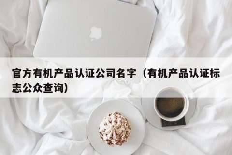 官方有机产品认证公司名字（有机产品认证标志公众查询）