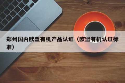 郑州国内欧盟有机产品认证（欧盟有机认证标准）