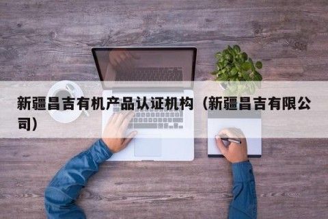 新疆昌吉有机产品认证机构（新疆昌吉有限公司）