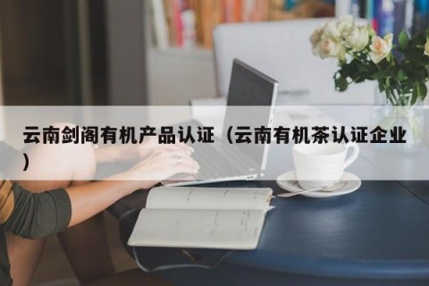 云南剑阁有机产品认证（云南有机茶认证企业）