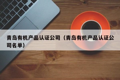 青岛有机产品认证公司（青岛有机产品认证公司名单）