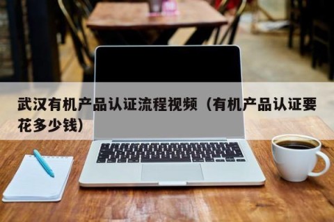 武汉有机产品认证流程视频（有机产品认证要花多少钱）