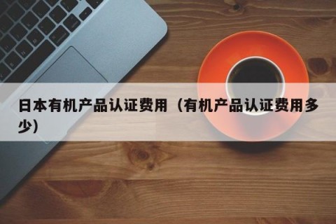 日本有机产品认证费用（有机产品认证费用多少）