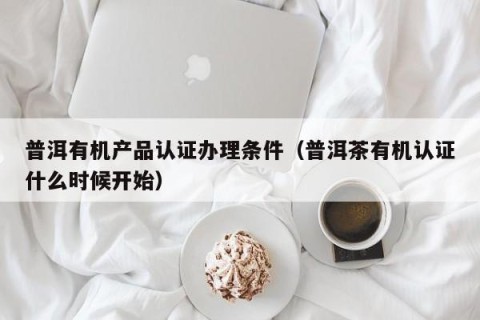 普洱有机产品认证办理条件（普洱茶有机认证什么时候开始）