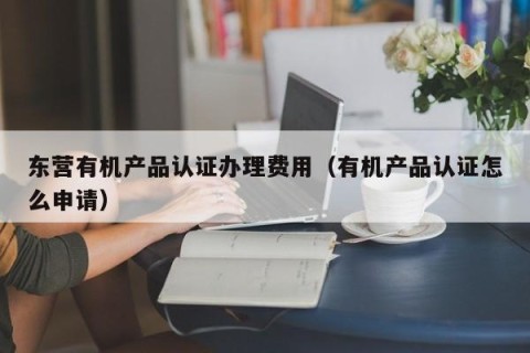 东营有机产品认证办理费用（有机产品认证怎么申请）