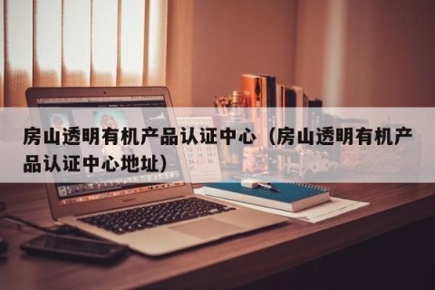 房山透明有机产品认证中心（房山透明有机产品认证中心地址）