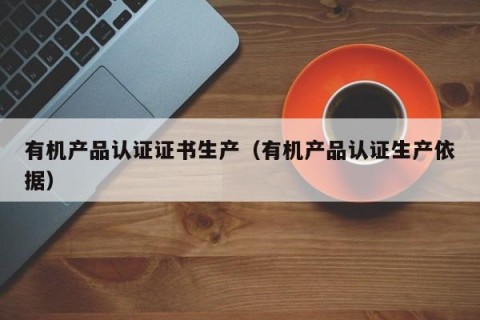 有机产品认证证书生产（有机产品认证生产依据）