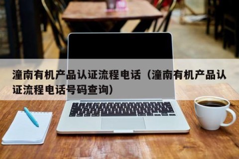 潼南有机产品认证流程电话（潼南有机产品认证流程电话号码查询）