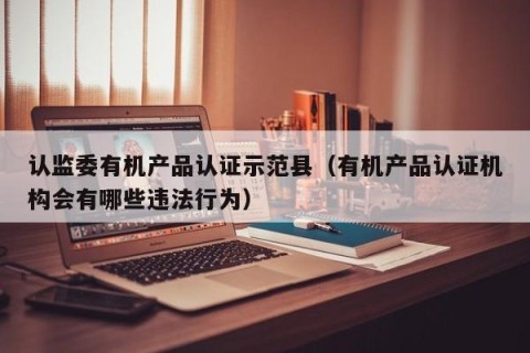 认监委有机产品认证示范县（有机产品认证机构会有哪些违法行为）