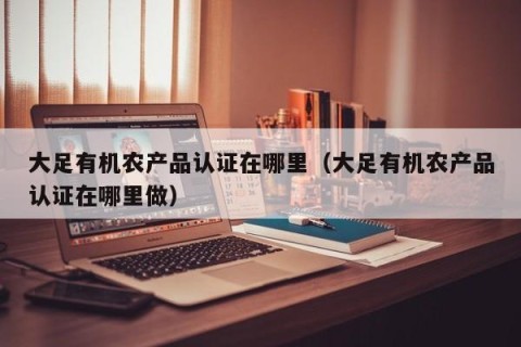 大足有机农产品认证在哪里（大足有机农产品认证在哪里做）