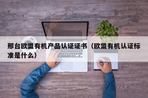 邢台欧盟有机产品认证证书（欧盟有机认证标准是什么）