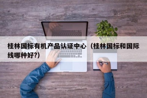桂林国标有机产品认证中心（桂林国标和国际线哪种好?）