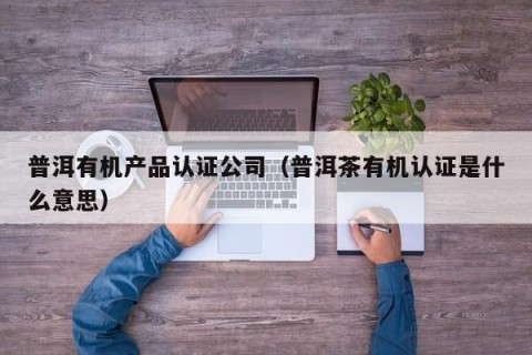 普洱有机产品认证公司（普洱茶有机认证是什么意思）