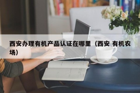 西安办理有机产品认证在哪里（西安 有机农场）