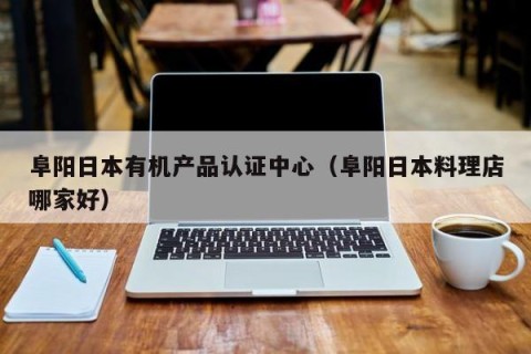 阜阳日本有机产品认证中心（阜阳日本料理店哪家好）