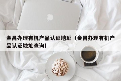 金昌办理有机产品认证地址（金昌办理有机产品认证地址查询）