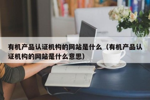 有机产品认证机构的网站是什么（有机产品认证机构的网站是什么意思）
