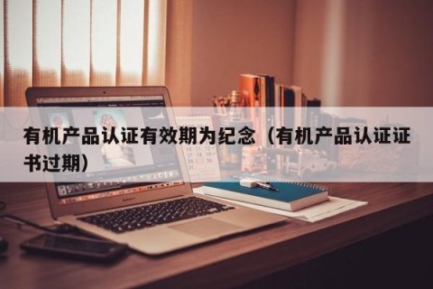 有机产品认证有效期为纪念（有机产品认证证书过期）