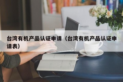 台湾有机产品认证申请（台湾有机产品认证申请表）