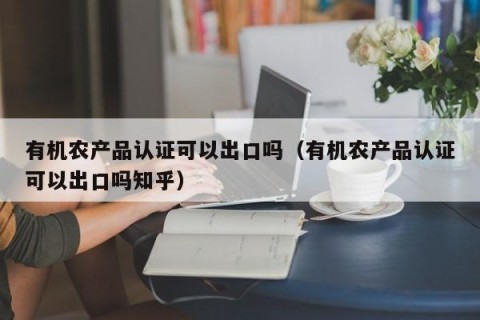 有机农产品认证可以出口吗（有机农产品认证可以出口吗知乎）