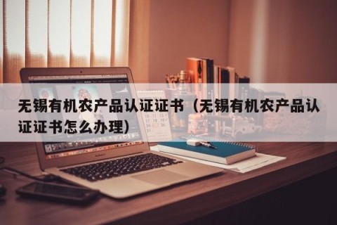 无锡有机农产品认证证书（无锡有机农产品认证证书怎么办理）