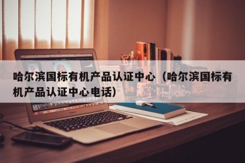 哈尔滨国标有机产品认证中心（哈尔滨国标有机产品认证中心电话）