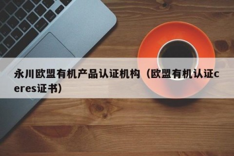 永川欧盟有机产品认证机构（欧盟有机认证ceres证书）