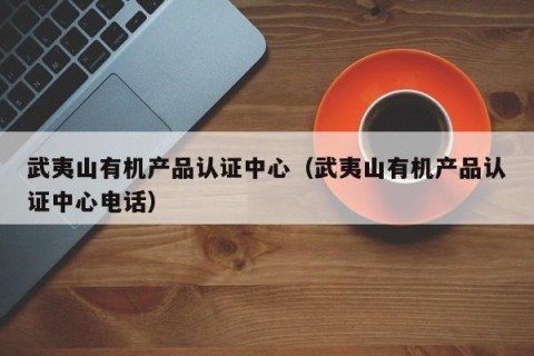 武夷山有机产品认证中心（武夷山有机产品认证中心电话）