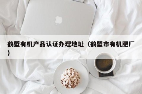 鹤壁有机产品认证办理地址（鹤壁市有机肥厂）