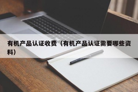 有机产品认证收费（有机产品认证需要哪些资料）