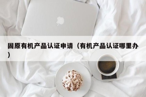 固原有机产品认证申请（有机产品认证哪里办）