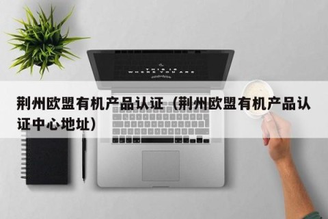 荆州欧盟有机产品认证（荆州欧盟有机产品认证中心地址）