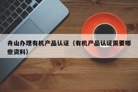 舟山办理有机产品认证（有机产品认证需要哪些资料）