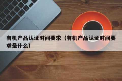 有机产品认证时间要求（有机产品认证时间要求是什么）