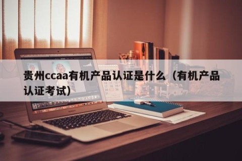 贵州ccaa有机产品认证是什么（有机产品认证考试）